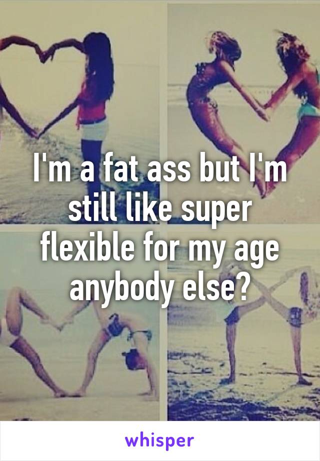 I'm a fat ass but I'm still like super flexible for my age anybody else?