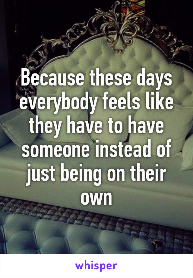 Because these days everybody feels like they have to have someone instead of just being on their own