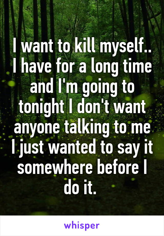 I want to kill myself.. I have for a long time and I'm going to tonight I don't want anyone talking to me I just wanted to say it somewhere before I do it. 