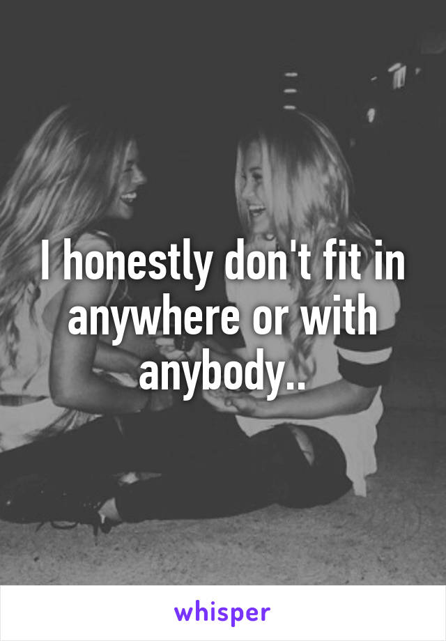 I honestly don't fit in anywhere or with anybody..