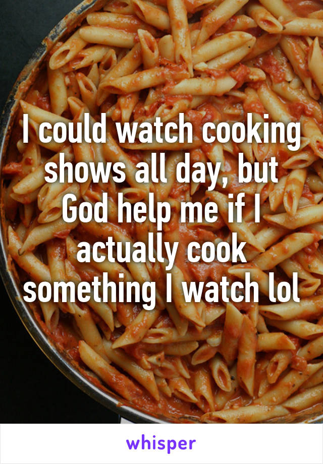 I could watch cooking shows all day, but God help me if I actually cook something I watch lol 