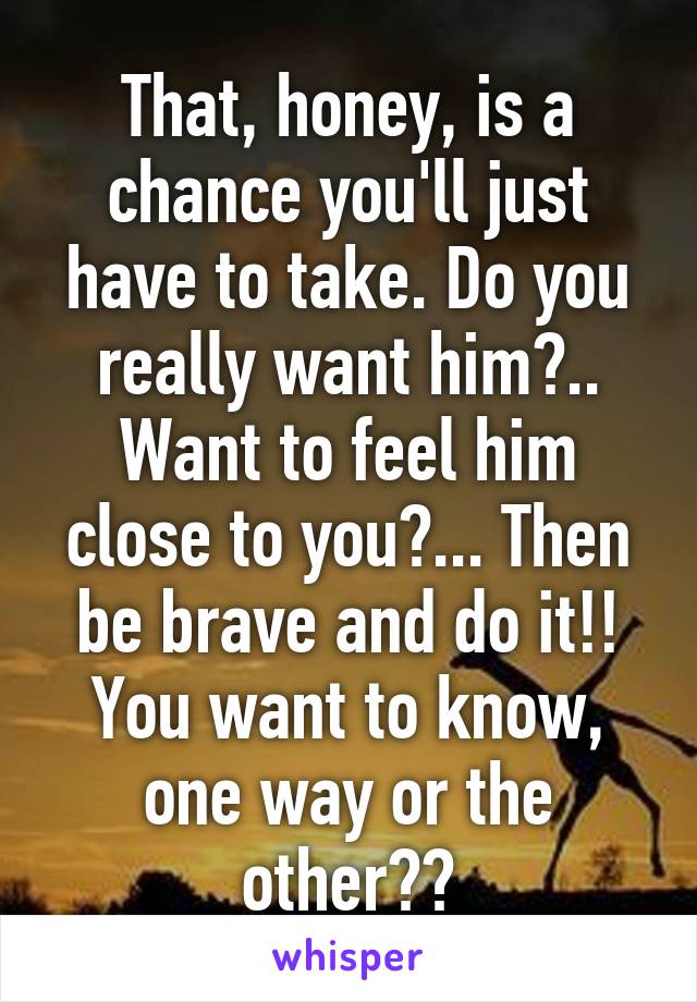 That, honey, is a chance you'll just have to take. Do you really want him?.. Want to feel him close to you?... Then be brave and do it!! You want to know, one way or the other??