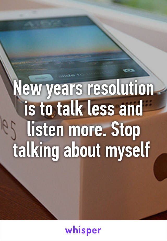New years resolution is to talk less and listen more. Stop talking about myself 