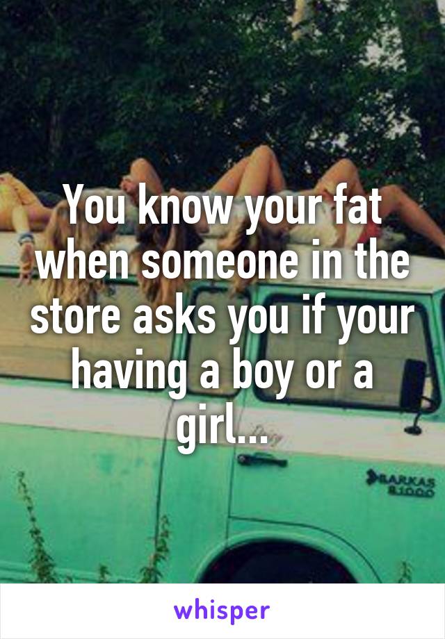 You know your fat when someone in the store asks you if your having a boy or a girl...