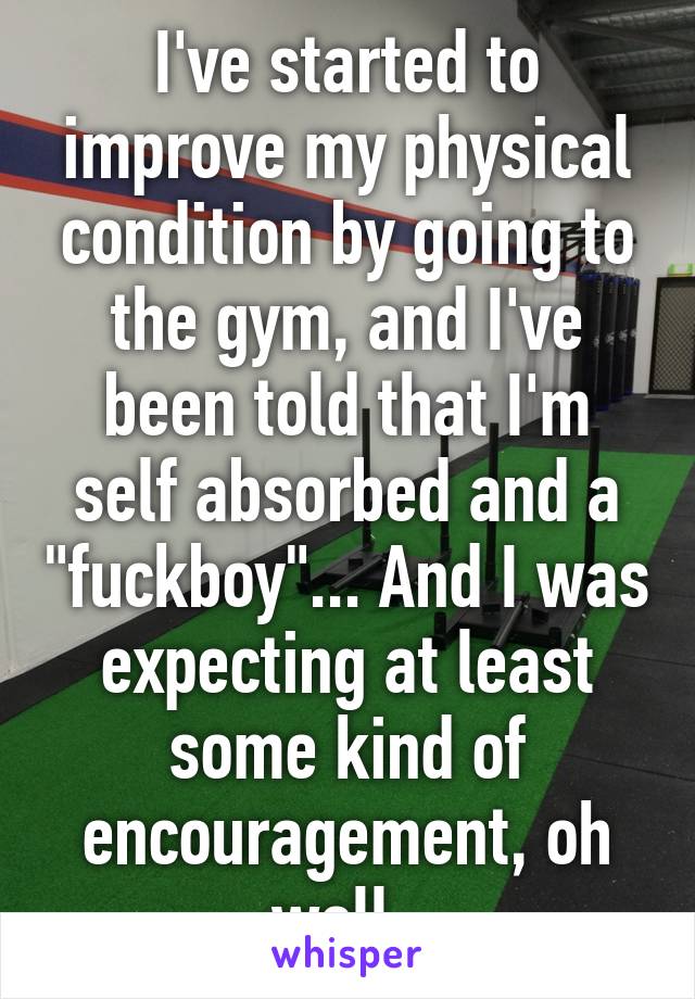 I've started to improve my physical condition by going to the gym, and I've been told that I'm self absorbed and a "fuckboy"... And I was expecting at least some kind of encouragement, oh well. 