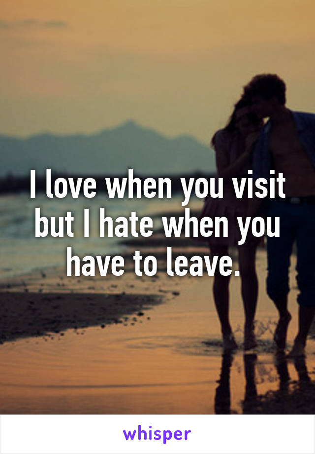 I love when you visit but I hate when you have to leave. 