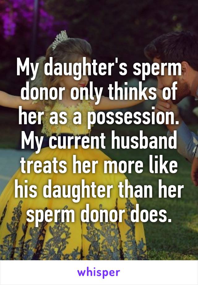 My daughter's sperm donor only thinks of her as a possession. My current husband treats her more like his daughter than her sperm donor does.