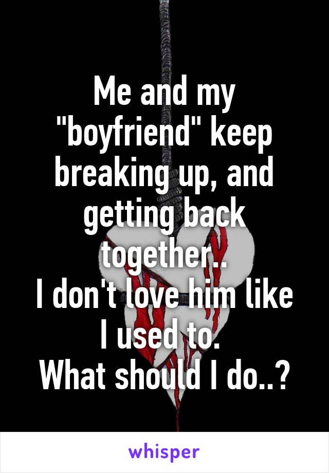 Me and my "boyfriend" keep breaking up, and getting back together..
I don't love him like I used to. 
What should I do..?