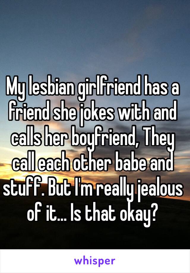 My lesbian girlfriend has a friend she jokes with and calls her boyfriend, They call each other babe and stuff. But I'm really jealous of it... Is that okay? 