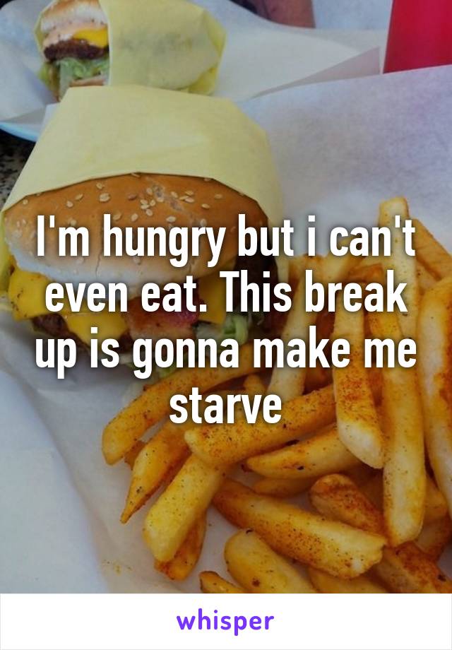 I'm hungry but i can't even eat. This break up is gonna make me starve