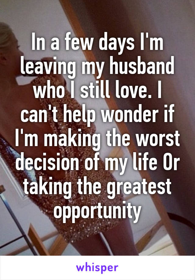 In a few days I'm leaving my husband who I still love. I can't help wonder if I'm making the worst decision of my life Or taking the greatest opportunity
