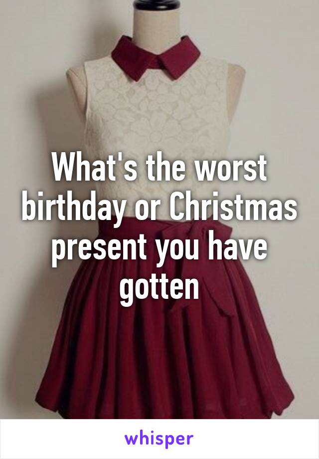 What's the worst birthday or Christmas present you have gotten