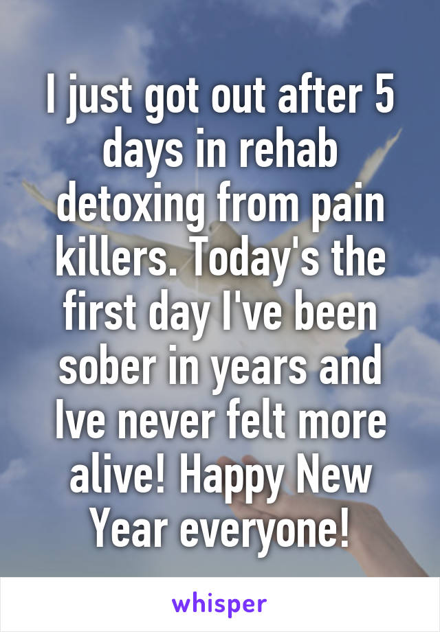 I just got out after 5 days in rehab detoxing from pain killers. Today's the first day I've been sober in years and Ive never felt more alive! Happy New Year everyone!