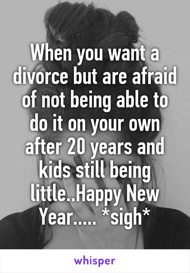 When you want a divorce but are afraid of not being able to do it on your own after 20 years and kids still being little..Happy New Year..... *sigh*