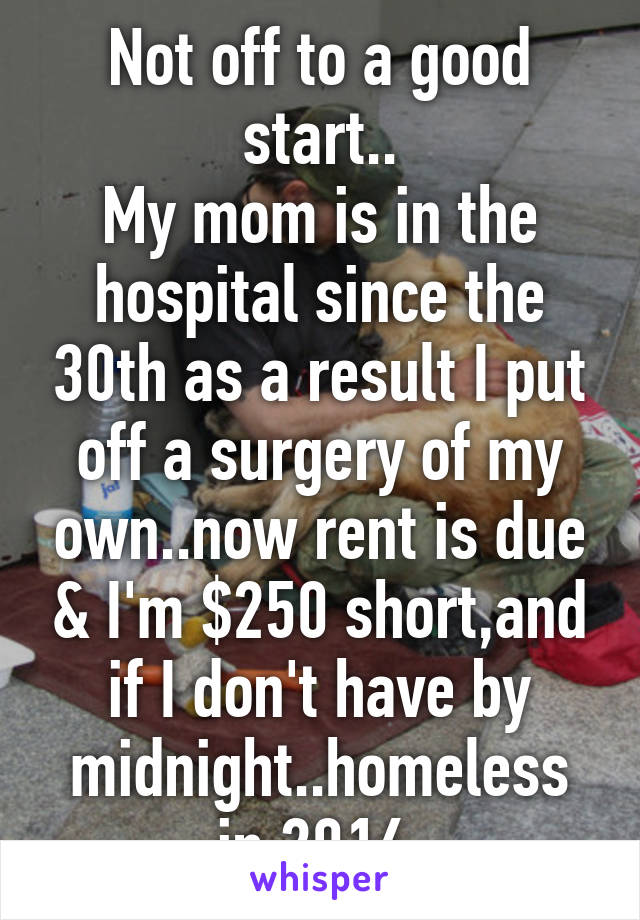 Not off to a good start..
My mom is in the hospital since the 30th as a result I put off a surgery of my own..now rent is due & I'm $250 short,and if I don't have by midnight..homeless in 2016.