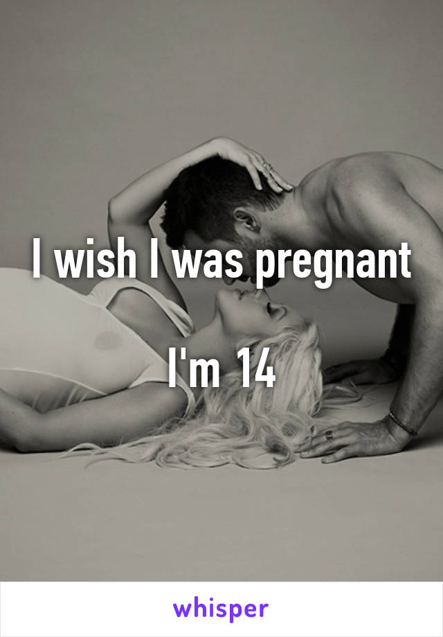 I wish I was pregnant 
I'm 14