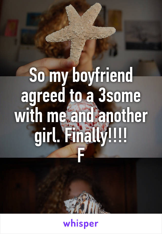 So my boyfriend agreed to a 3some with me and another girl. Finally!!!!
F