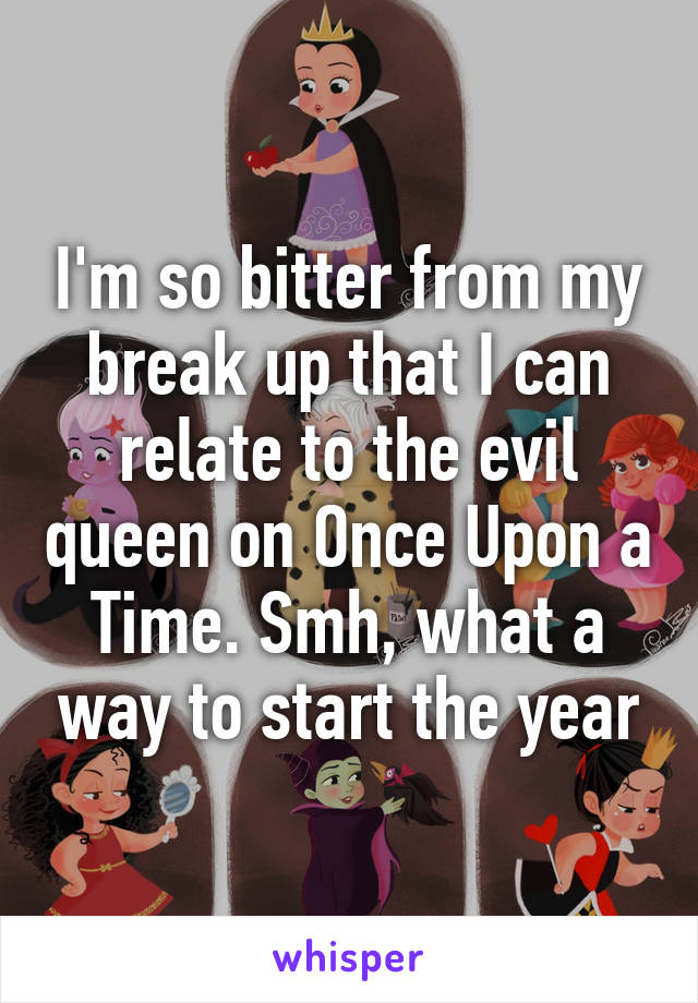 I'm so bitter from my break up that I can relate to the evil queen on Once Upon a Time. Smh, what a way to start the year