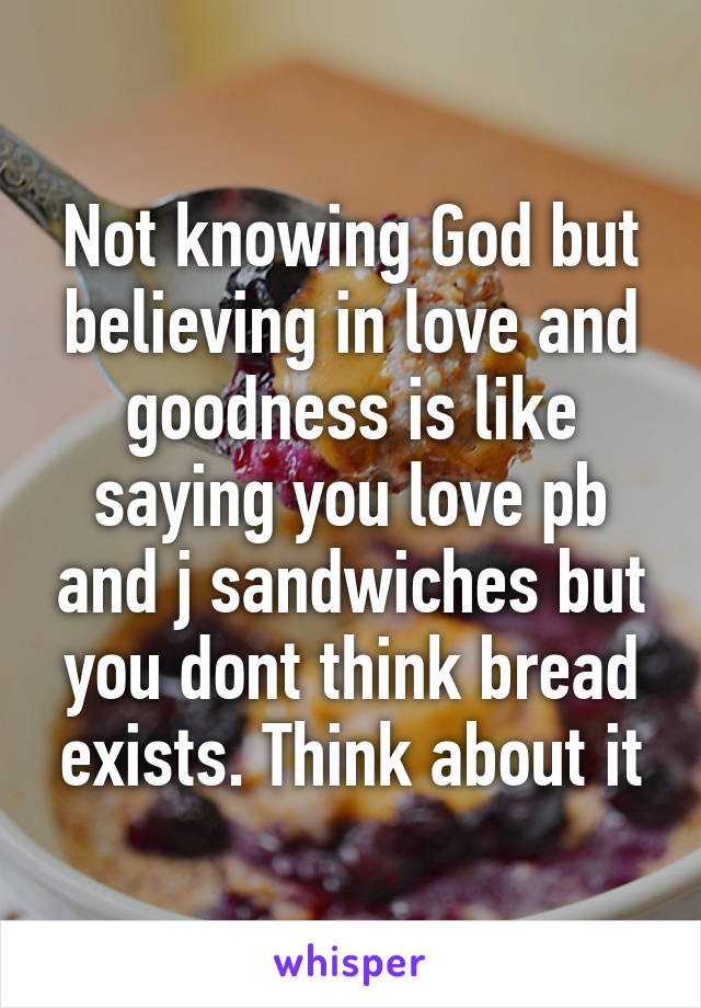Not knowing God but believing in love and goodness is like saying you love pb and j sandwiches but you dont think bread exists. Think about it