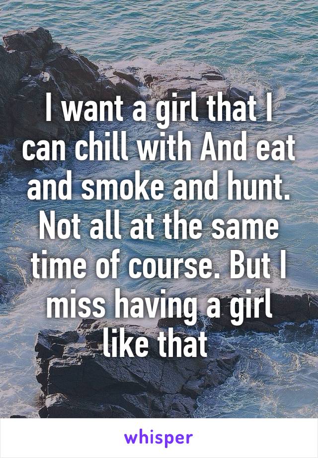 I want a girl that I can chill with And eat and smoke and hunt. Not all at the same time of course. But I miss having a girl like that 