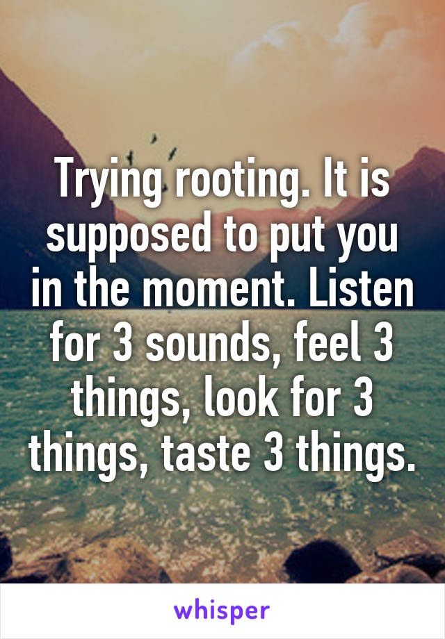 Trying rooting. It is supposed to put you in the moment. Listen for 3 sounds, feel 3 things, look for 3 things, taste 3 things.