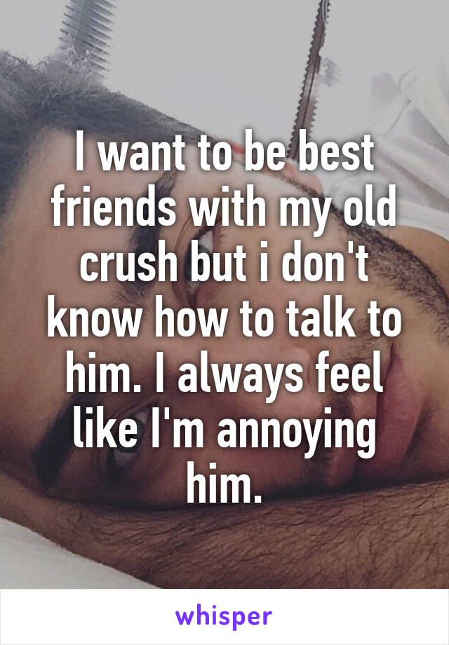 I want to be best friends with my old crush but i don't know how to talk to him. I always feel like I'm annoying him.