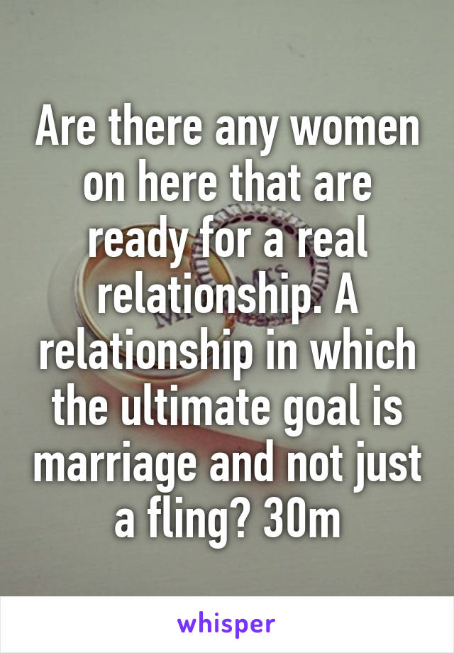 Are there any women on here that are ready for a real relationship. A relationship in which the ultimate goal is marriage and not just a fling? 30m