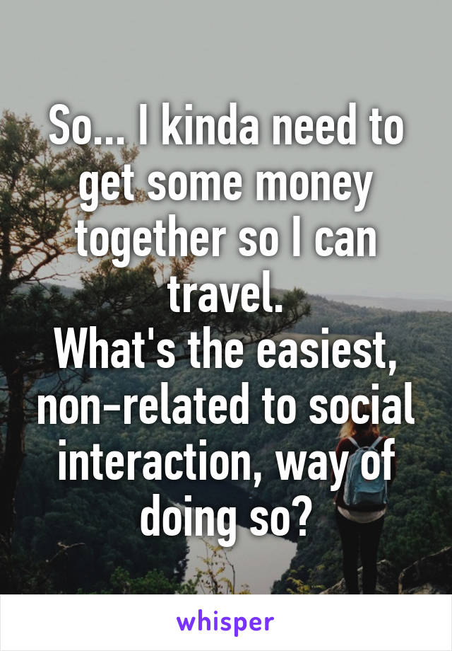 So... I kinda need to get some money together so I can travel.
What's the easiest, non-related to social interaction, way of doing so?