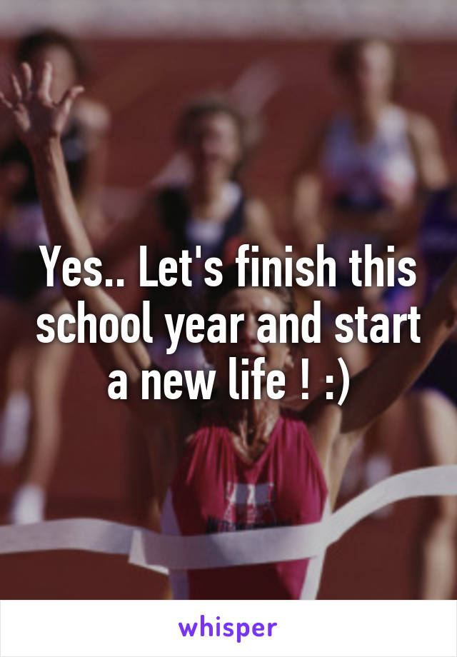 Yes.. Let's finish this school year and start a new life ! :)
