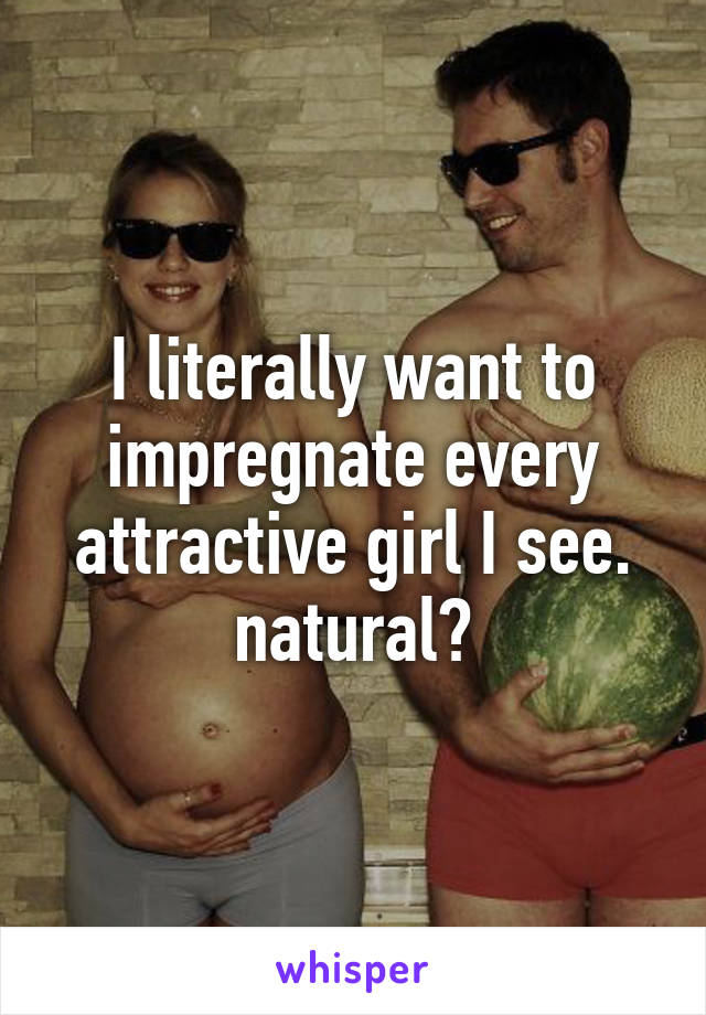 I literally want to impregnate every attractive girl I see. natural?