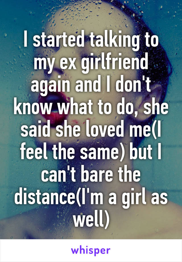I started talking to my ex girlfriend again and I don't know what to do, she said she loved me(I feel the same) but I can't bare the distance(I'm a girl as well)