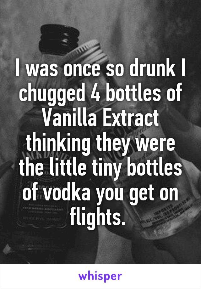 I was once so drunk I chugged 4 bottles of Vanilla Extract thinking they were the little tiny bottles of vodka you get on flights. 