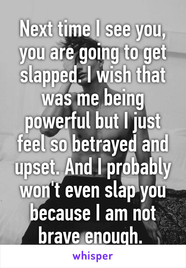 Next time I see you, you are going to get slapped. I wish that was me being powerful but I just feel so betrayed and upset. And I probably won't even slap you because I am not brave enough. 