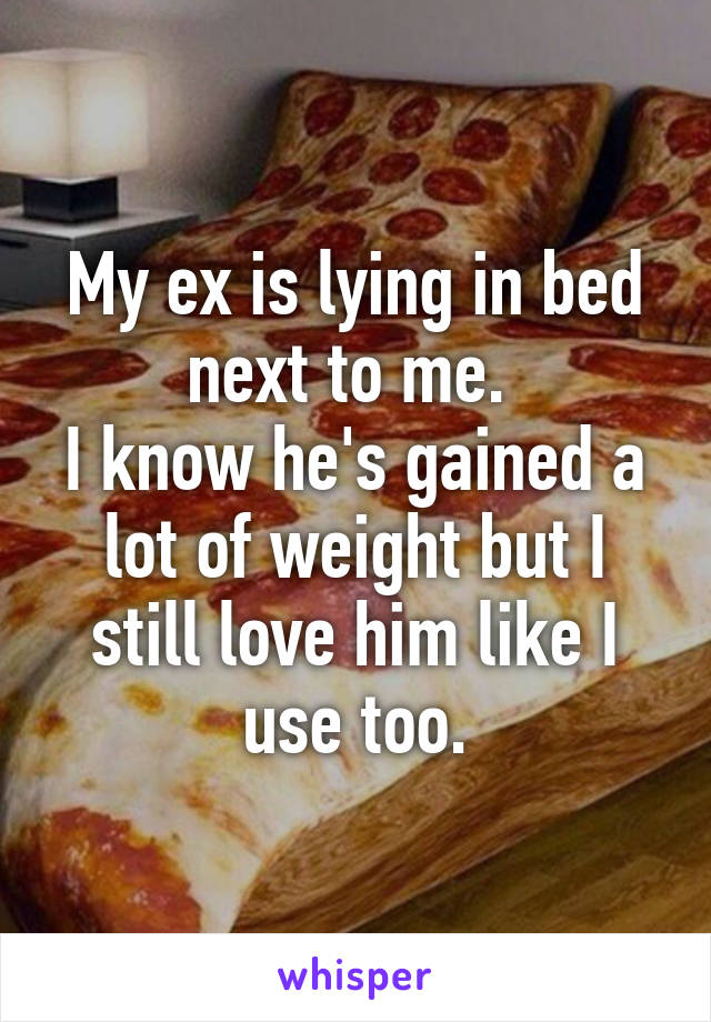 My ex is lying in bed next to me. 
I know he's gained a lot of weight but I still love him like I use too.