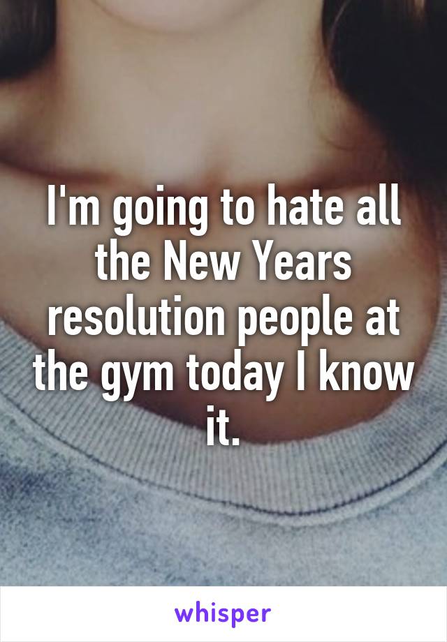 I'm going to hate all the New Years resolution people at the gym today I know it.