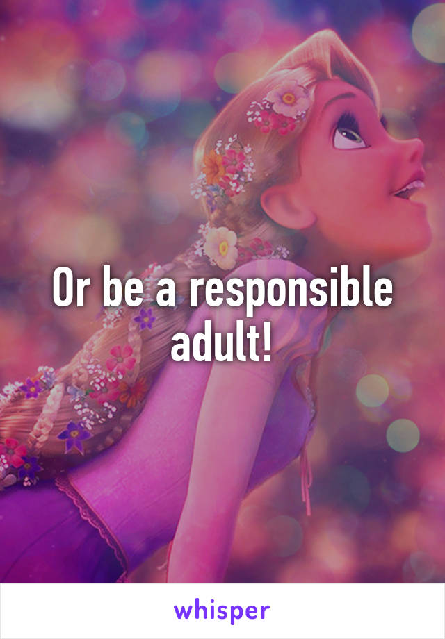 Or be a responsible adult!