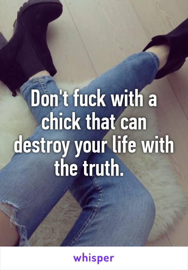 Don't fuck with a chick that can destroy your life with the truth.  