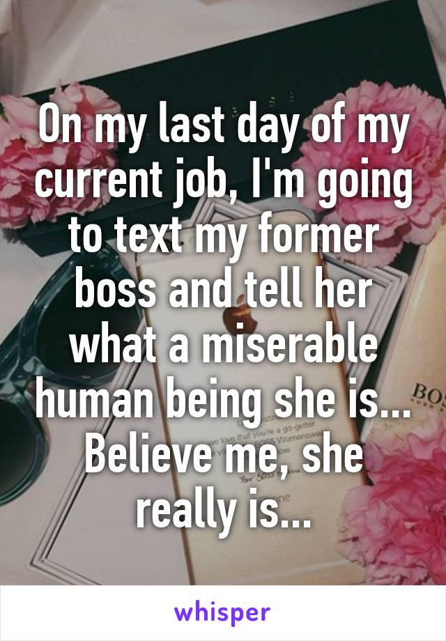 On my last day of my current job, I'm going to text my former boss and tell her what a miserable human being she is... Believe me, she really is...