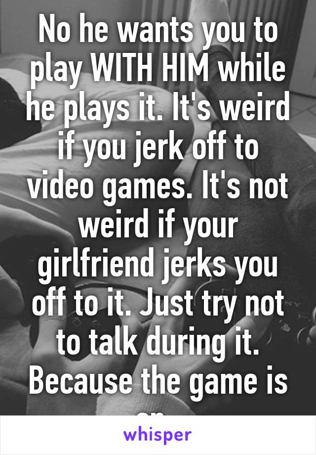 No he wants you to play WITH HIM while he plays it. It's weird if you jerk off to video games. It's not weird if your girlfriend jerks you off to it. Just try not to talk during it. Because the game is on. 
