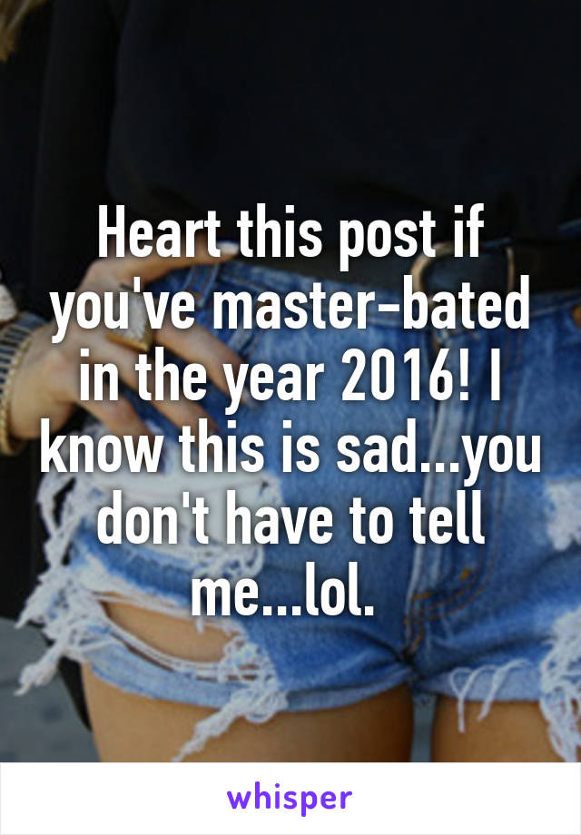 Heart this post if you've master-bated in the year 2016! I know this is sad...you don't have to tell me...lol. 