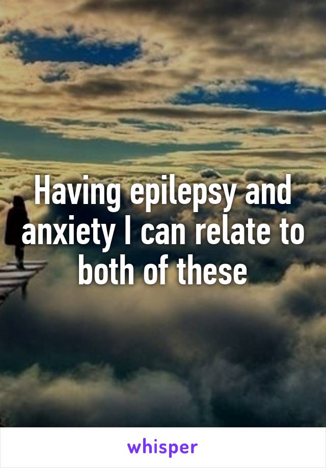 Having epilepsy and anxiety I can relate to both of these