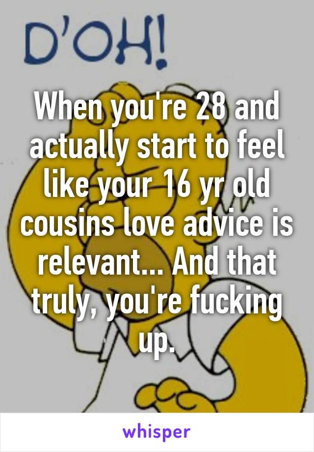 When you're 28 and actually start to feel like your 16 yr old cousins love advice is relevant... And that truly, you're fucking up.