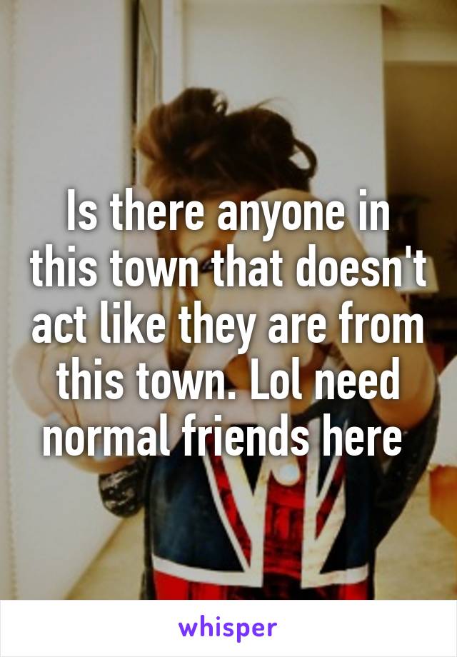 Is there anyone in this town that doesn't act like they are from this town. Lol need normal friends here 