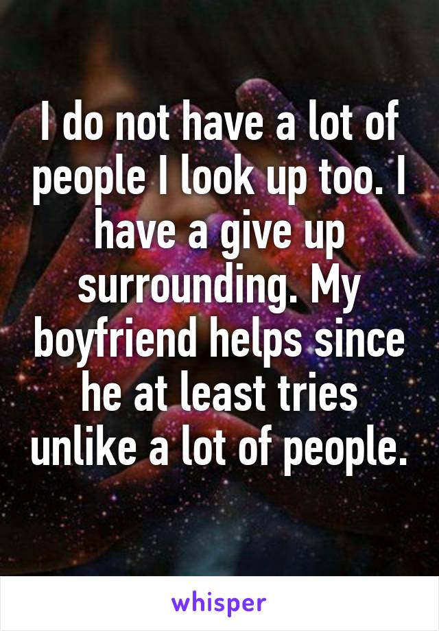I do not have a lot of people I look up too. I have a give up surrounding. My boyfriend helps since he at least tries unlike a lot of people. 