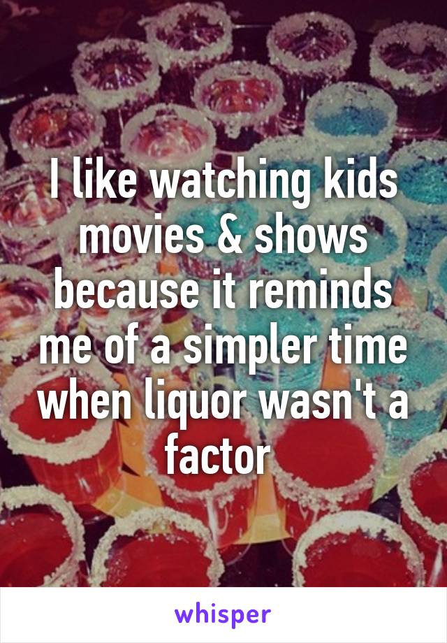 I like watching kids movies & shows because it reminds me of a simpler time when liquor wasn't a factor 