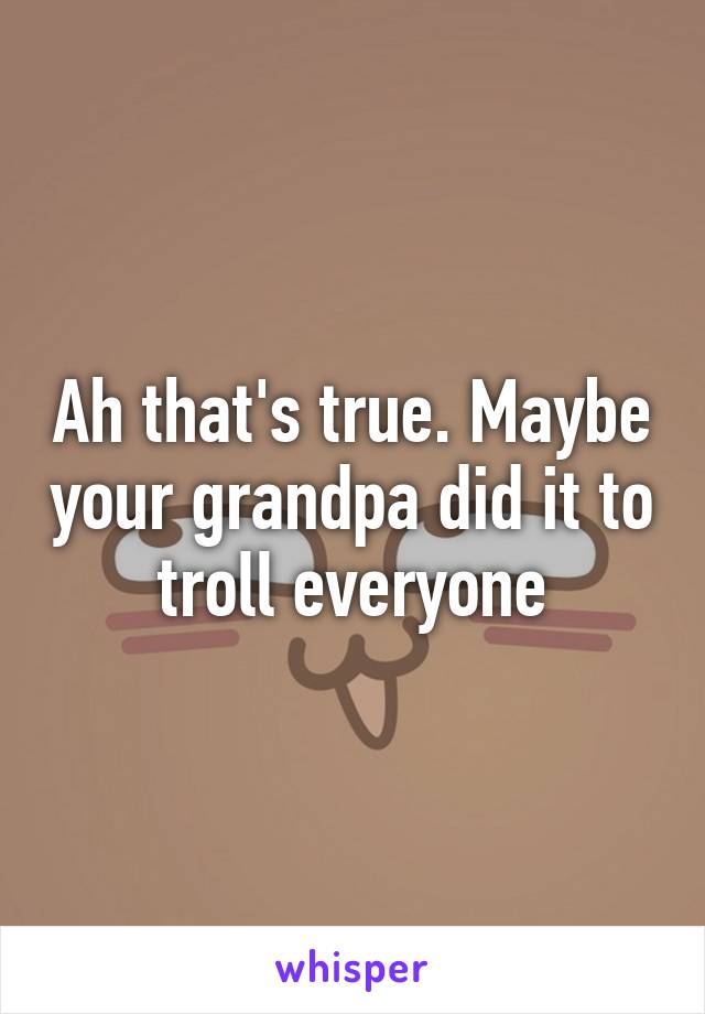 Ah that's true. Maybe your grandpa did it to troll everyone