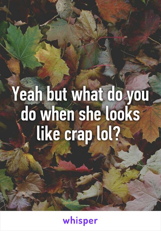 Yeah but what do you do when she looks like crap lol? 