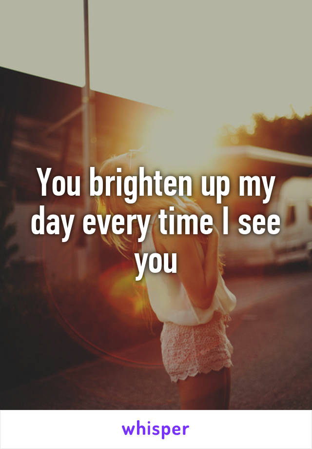 You brighten up my day every time I see you