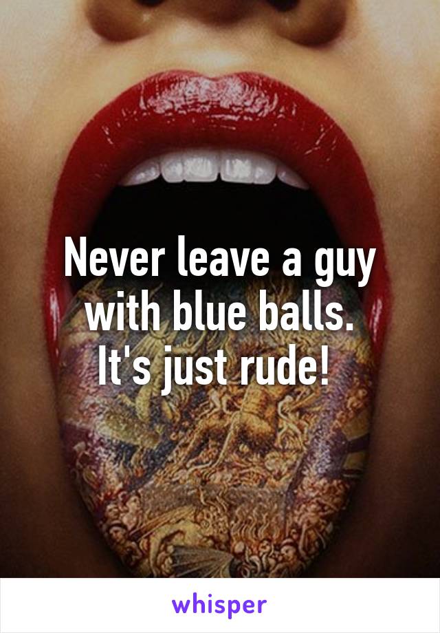 Never leave a guy with blue balls.
It's just rude! 