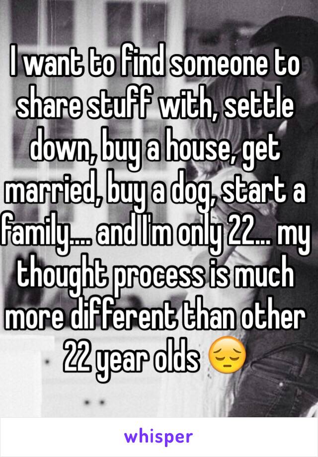 I want to find someone to share stuff with, settle down, buy a house, get married, buy a dog, start a family.... and I'm only 22... my thought process is much more different than other 22 year olds 😔